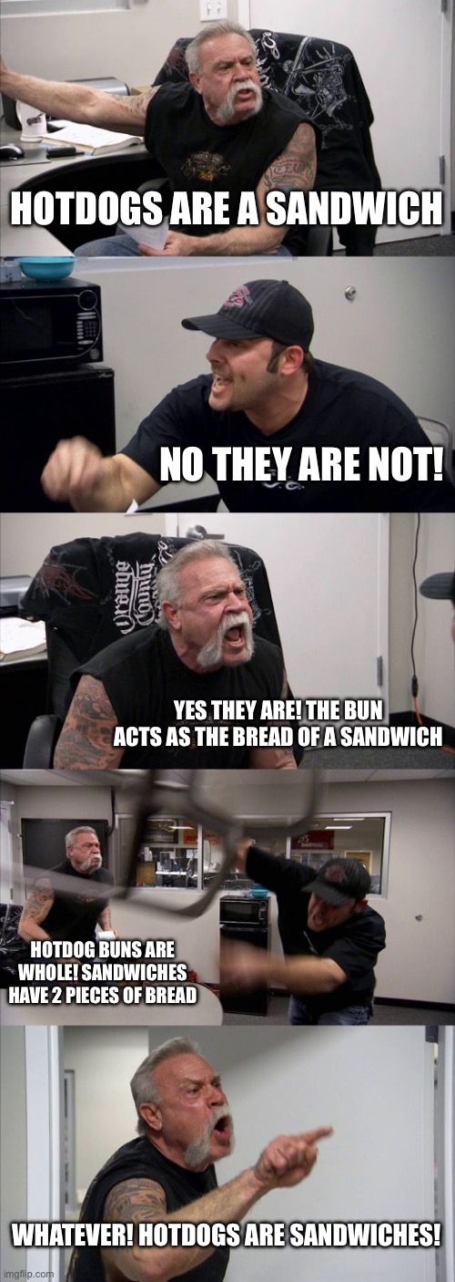 a debatable topic | HOTDOGS ARE A SANDWICH; NO THEY ARE NOT! YES THEY ARE! THE BUN ACTS AS THE BREAD OF A SANDWICH; HOTDOG BUNS ARE WHOLE! SANDWICHES HAVE 2 PIECES OF BREAD; WHATEVER! HOTDOGS ARE SANDWICHES! | image tagged in memes,american chopper argument,funny,oh wow are you actually reading these tags | made w/ Imgflip meme maker