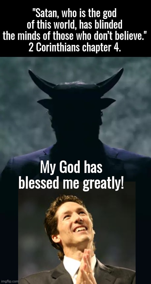 Joel Osteen blessed by his god | "Satan, who is the god of this world, has blinded the minds of those who don’t believe."
2 Corinthians chapter 4. My God has blessed me greatly! | image tagged in black box,satan in darkness,bible verse | made w/ Imgflip meme maker