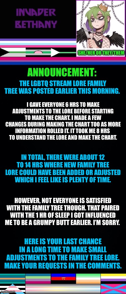 Update: LGBTQ Stream lore family tree and an apology | THE LGBTQ STREAM LORE FAMILY TREE WAS POSTED EARLIER THIS MORNING. I GAVE EVERYONE 6 HRS TO MAKE ADJUSTMENTS TO THE LORE BEFORE STARTING TO MAKE THE CHART. I MADE A FEW CHANGES DURING MAKING THE CHART TOO AS MORE INFORMATION ROLLED IT. IT TOOK ME 8 HRS 
TO UNDERSTAND THE LORE AND MAKE THE CHART. IN TOTAL, THERE WERE ABOUT 12 TO 14 HRS WHERE NEW FAMILY TREE LORE COULD HAVE BEEN ADDED OR ADJUSTED WHICH I FEEL LIKE IS PLENTY OF TIME. HOWEVER, NOT EVERYONE IS SATISFIED WITH THE FAMILY TREE THOUGH. THAT PAIRED WITH THE 1 HR OF SLEEP I GOT INFLUENCED ME TO BE A GRUMPY BUTT EARLIER. I’M SORRY. HERE IS YOUR LAST CHANCE IN A LONG TIME TO MAKE SMALL ADJUSTMENTS TO THE FAMILY TREE LORE. MAKE YOUR REQUESTS IN THE COMMENTS. | image tagged in announcement,update,lgbtq,family,i'm sorry,apology | made w/ Imgflip meme maker