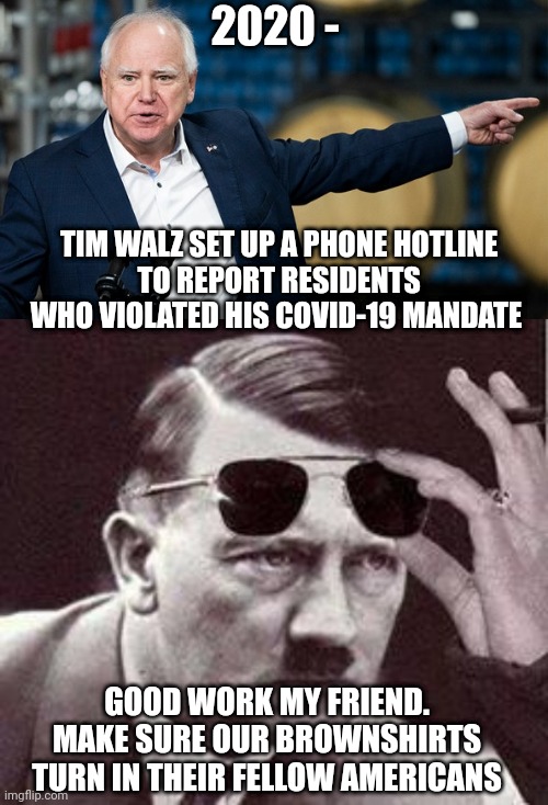 Your Nazi Politicians At Work | 2020 -; TIM WALZ SET UP A PHONE HOTLINE
 TO REPORT RESIDENTS WHO VIOLATED HIS COVID-19 MANDATE; GOOD WORK MY FRIEND.
MAKE SURE OUR BROWNSHIRTS TURN IN THEIR FELLOW AMERICANS | image tagged in tim,leftists,liberals,walz,harris,2024 | made w/ Imgflip meme maker