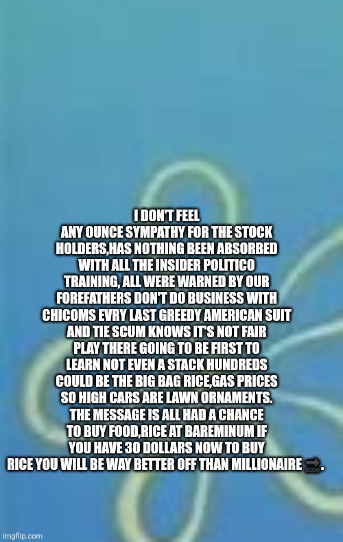 Stock market crash | I DON'T FEEL ANY OUNCE SYMPATHY FOR THE STOCK HOLDERS,HAS NOTHING BEEN ABSORBED WITH ALL THE INSIDER POLITICO TRAINING, ALL WERE WARNED BY OUR FOREFATHERS DON'T DO BUSINESS WITH CHICOMS EVRY LAST GREEDY AMERICAN SUIT AND TIE SCUM KNOWS IT'S NOT FAIR PLAY THERE GOING TO BE FIRST TO LEARN NOT EVEN A STACK HUNDREDS COULD BE THE BIG BAG RICE,GAS PRICES SO HIGH CARS ARE LAWN ORNAMENTS. THE MESSAGE IS ALL HAD A CHANCE TO BUY FOOD,RICE AT BAREMINUM IF YOU HAVE 30 DOLLARS NOW TO BUY RICE YOU WILL BE WAY BETTER OFF THAN MILLIONAIRE 🔜. | image tagged in crash,rigged,warrenbuffetbastarrd,boycottitall,systemofdown | made w/ Imgflip meme maker