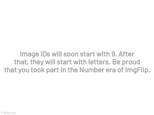 Thank you all for participating! | Image IDs will soon start with 9. After that, they will start with letters. Be proud that you took part in the Number era of ImgFlip. | image tagged in imgflip,is,awesome,and has,great,memes | made w/ Imgflip meme maker