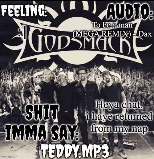 I barely got any sleep last night so i took one | To be a man (MEGA REMIX) - Dax; :]; Heya chat, i have returned from my nap | image tagged in teddy's godsmack template | made w/ Imgflip meme maker