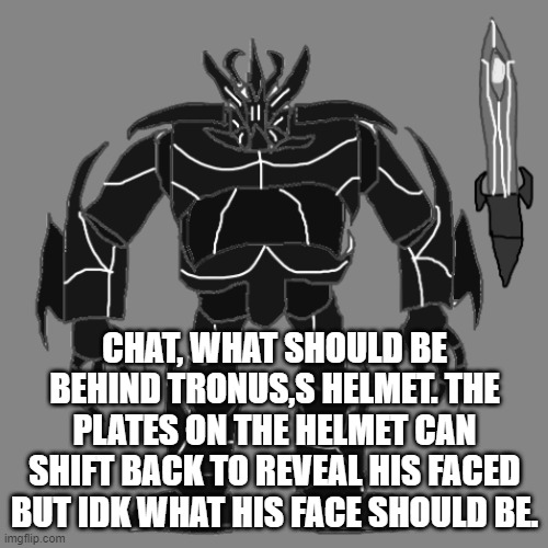 Idk whats behind the face (Be serious too as i will consider making the face canon) | CHAT, WHAT SHOULD BE BEHIND TRONUS,S HELMET. THE PLATES ON THE HELMET CAN SHIFT BACK TO REVEAL HIS FACED BUT IDK WHAT HIS FACE SHOULD BE. | image tagged in tronus | made w/ Imgflip meme maker