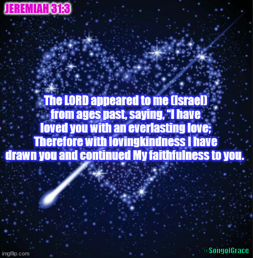 Jeremiah 31:3 | JEREMIAH 31:3; The LORD appeared to me (Israel) from ages past, saying, “I have loved you with an everlasting love;
Therefore with lovingkindness I have drawn you and continued My faithfulness to you. @SongofGrace | image tagged in heart in stars,biblical encouragement | made w/ Imgflip meme maker