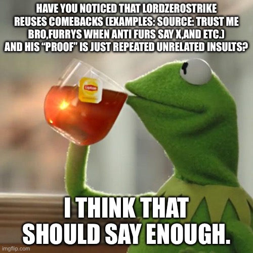 Maybe zerobitches should come up with more originality…..along with the other anti furs. | HAVE YOU NOTICED THAT LORDZEROSTRIKE REUSES COMEBACKS (EXAMPLES: SOURCE: TRUST ME BRO,FURRYS WHEN ANTI FURS SAY X,AND ETC.) AND HIS “PROOF” IS JUST REPEATED UNRELATED INSULTS? I THINK THAT SHOULD SAY ENOUGH. | image tagged in memes,but that's none of my business,kermit the frog | made w/ Imgflip meme maker