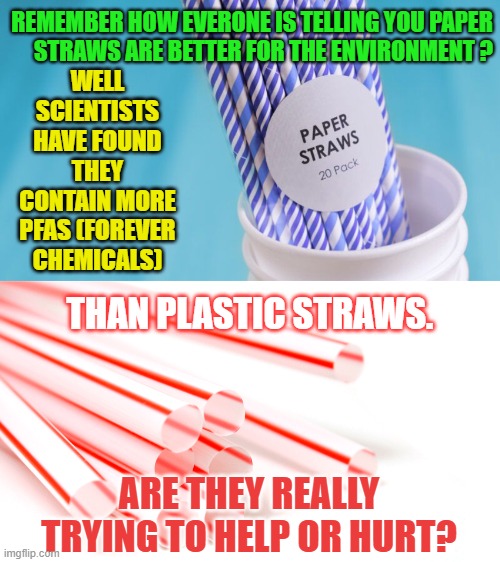 Are They Reall Trying To Help Or Hurt | WELL SCIENTISTS HAVE FOUND THEY CONTAIN MORE PFAS (FOREVER CHEMICALS); REMEMBER HOW EVERONE IS TELLING YOU PAPER      STRAWS ARE BETTER FOR THE ENVIRONMENT ? THAN PLASTIC STRAWS. ARE THEY REALLY TRYING TO HELP OR HURT? | image tagged in memes,politics,environment,paper,straws,worst | made w/ Imgflip meme maker