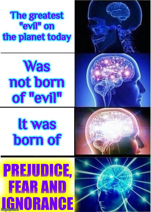 Prejudice, Fear And Ignorance | The greatest "evil" on the planet today; Was not born of "evil"; PREJUDICE, FEAR AND IGNORANCE; It was born of | image tagged in memes,expanding brain,prejudice,fear,ignorance,enlightenment | made w/ Imgflip meme maker