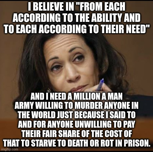 Kamala Harris  | I BELIEVE IN "FROM EACH ACCORDING TO THE ABILITY AND TO EACH ACCORDING TO THEIR NEED"; AND I NEED A MILLION A MAN ARMY WILLING TO MURDER ANYONE IN THE WORLD JUST BECAUSE I SAID TO AND FOR ANYONE UNWILLING TO PAY THEIR FAIR SHARE OF THE COST OF THAT TO STARVE TO DEATH OR ROT IN PRISON. | image tagged in kamala harris | made w/ Imgflip meme maker