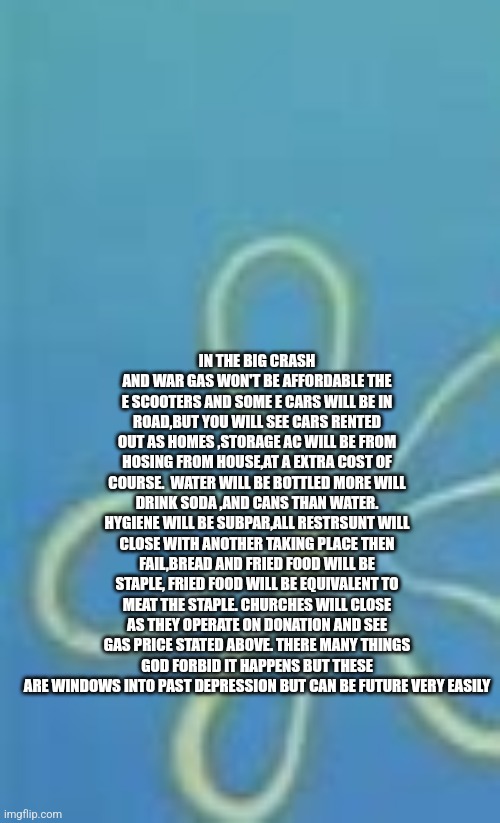 What a stock market crash and ww3 will look like | IN THE BIG CRASH AND WAR GAS WON'T BE AFFORDABLE THE E SCOOTERS AND SOME E CARS WILL BE IN ROAD,BUT YOU WILL SEE CARS RENTED OUT AS HOMES ,STORAGE AC WILL BE FROM HOSING FROM HOUSE,AT A EXTRA COST OF COURSE.  WATER WILL BE BOTTLED MORE WILL DRINK SODA ,AND CANS THAN WATER. HYGIENE WILL BE SUBPAR,ALL RESTRSUNT WILL CLOSE WITH ANOTHER TAKING PLACE THEN FAIL,BREAD AND FRIED FOOD WILL BE STAPLE, FRIED FOOD WILL BE EQUIVALENT TO MEAT THE STAPLE. CHURCHES WILL CLOSE AS THEY OPERATE ON DONATION AND SEE GAS PRICE STATED ABOVE. THERE MANY THINGS GOD FORBID IT HAPPENS BUT THESE ARE WINDOWS INTO PAST DEPRESSION BUT CAN BE FUTURE VERY EASILY | image tagged in left exit 12 off ramp,fail,ww3,stocks | made w/ Imgflip meme maker