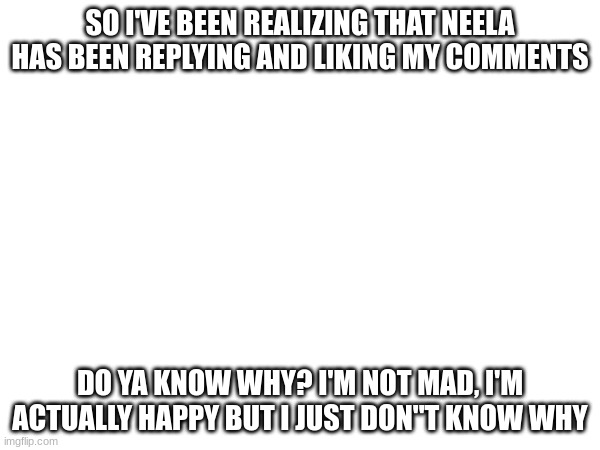 SO I'VE BEEN REALIZING THAT NEELA HAS BEEN REPLYING AND LIKING MY COMMENTS; DO YA KNOW WHY? I'M NOT MAD, I'M ACTUALLY HAPPY BUT I JUST DON''T KNOW WHY | made w/ Imgflip meme maker