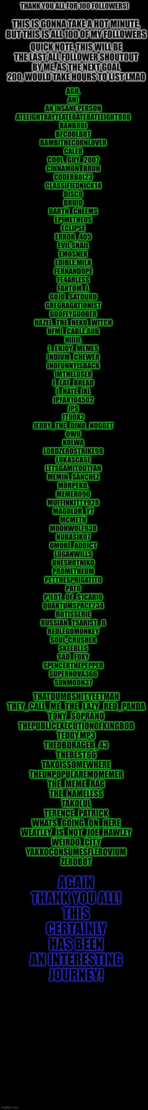 YIPPEE | THANK YOU ALL FOR 100 FOLLOWERS! THIS IS GONNA TAKE A HOT MINUTE, BUT THIS IS ALL 100 OF MY FOLLOWERS; QUICK NOTE, THIS WILL BE THE LAST ALL FOLLOWER SHOUTOUT BY ME, AS THE NEXT GOAL 200, WOULD TAKE HOURS TO LIST LMAO; AGH.
ANI
AN INSANE PERSON
ATEEIGHT8AYTEATE8ATE8ATEEIGHT888
BANBODI
BFCOOLBOT
BAMBITHECORNLOVER
CALEB
COOL_GUY_2007
CINNAMON_BRUH
CODERBOI23
CLASSIFIEDNICK14
DISCO
DRUID
DARTH_CHEEMS
EPIMETHEUS
ECLIPSE
ERROR_405
EVIL SNAIL
EMOSNEK
EDIBLE.MILK
FERNANDOPE
FE4ARLESS
FANTOM_L
GOJO_SATOURU
GREGRAGATIONIST
GOOFEYGOOBER
HAZEL_THE_NEKO_WITCH
HFMI_CABLE.AUB
HIIIII.
I_ENJOY_MEMES
INDIUM_CHEWER
INOFUNNYISBACK
IMTHELOSER
I_EAT_BREAD
I_HATE_IXL
JPFAN104502
JPS
JT90X2
JERRY_THE_DINO_NUGGET
OWU
KOLWA
LORDZEROSTRIKE98
LUKASCASE
LETSGAMITOUTFAN
MEMIN_SANCHEZ
MORPEKO.
MEMER090
MUFFINKITTY928
MAGOLOR_YT
MCMETH
MOONWOLF938
NUBASIK07
OMORI_ADDICT
LOGANWILLS
ONESHOTNIKO
PROMETHEUM
PETTHESPRIGATITO
PATO
P1LOT_0F_S1CARI0
QUANTUMSPACE234
ROTISSERIE
RUSSIAN_TSARIST_8
REDLEGOMONKEY
SOUL-CRUSHER
SKEEBLES
SAD_FOXY
SPENCERTHEPEPPER
SUPERNOVA366
SUNMOON37; THATDUMBSHITYEETMAN
THEY_CALL_ME_THE_LAZY_RED_PANDA
TONY_SOPRANO
THEPUBLICEXECUTIONOFKINGBOB
TEDDY.MP3
THEDBDRAGER_43
THEBEST66
TAKOISSOMEWHERE
THEUNPOPULAREMOMEMER
THE_MEME_RAG
THE_NAMELESS
TAKOLUL
TERENCE_PATRICK
WHATS_GOING_ON_HERE
WEATLEY_IS_NOT_JOE_HAWLEY
WEIRDO_CITY
YAKKOCONSUMESFLEROVIUM
ZEROBOT; AGAIN
THANK YOU ALL!
THIS CERTAINLY HAS BEEN AN INTERESTING JOURNEY! | image tagged in yippee | made w/ Imgflip meme maker