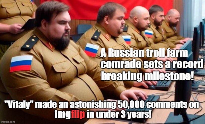 Let's NOT celebrate a Russian troll's achievements on imgflip. | A Russian troll farm; comrade sets a record; breaking milestone! "Vitaly" made an astonishing 50,000 comments on 
                    in under 3 years! img; flip | image tagged in meanwhile in russia,internet trolls,imgflip trolls,russians,troll farm,imgflip | made w/ Imgflip meme maker