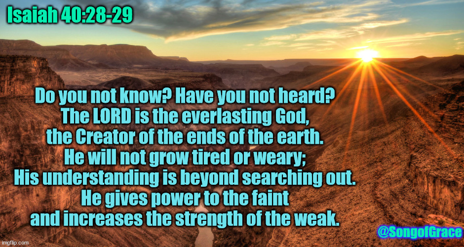 Isaiah 40:28-29 | Isaiah 40:28-29; Do you not know? Have you not heard?
The LORD is the everlasting God,
the Creator of the ends of the earth.
He will not grow tired or weary;
His understanding is beyond searching out.
He gives power to the faint
and increases the strength of the weak. @SongofGrace | image tagged in the grand canyon,biblical encouragement | made w/ Imgflip meme maker