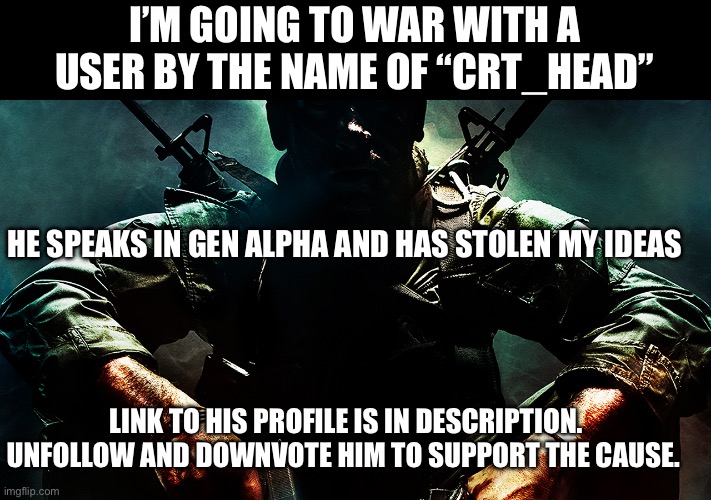 Black ops guy | I’M GOING TO WAR WITH A USER BY THE NAME OF “CRT_HEAD”; HE SPEAKS IN GEN ALPHA AND HAS STOLEN MY IDEAS; LINK TO HIS PROFILE IS IN DESCRIPTION.
UNFOLLOW AND DOWNVOTE HIM TO SUPPORT THE CAUSE. | image tagged in black ops,meme war,gen alpha,stolen memes | made w/ Imgflip meme maker