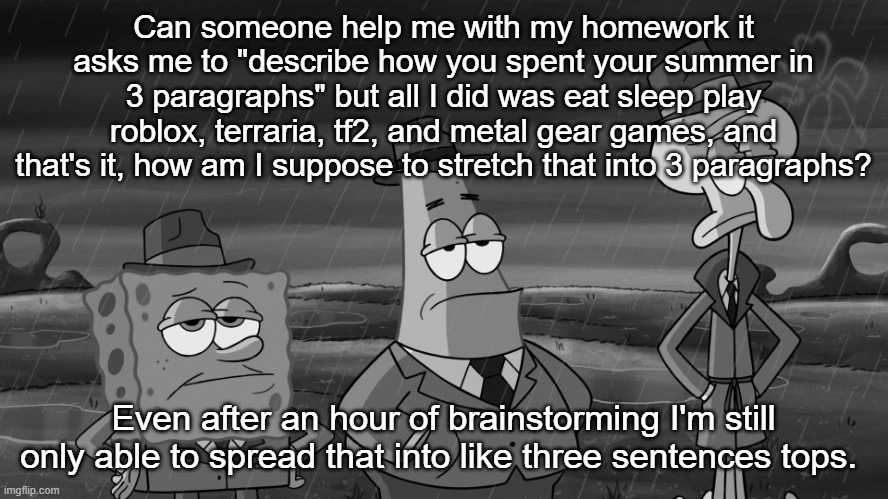 detective squidward patrick and spongebob | Can someone help me with my homework it asks me to "describe how you spent your summer in 3 paragraphs" but all I did was eat sleep play roblox, terraria, tf2, and metal gear games, and that's it, how am I suppose to stretch that into 3 paragraphs? Even after an hour of brainstorming I'm still only able to spread that into like three sentences tops. | image tagged in detective squidward patrick and spongebob | made w/ Imgflip meme maker