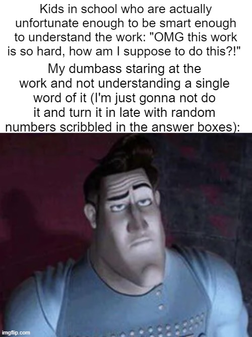 Unimpressed Metro Man | Kids in school who are actually unfortunate enough to be smart enough to understand the work: "OMG this work is so hard, how am I suppose to do this?!"; My dumbass staring at the work and not understanding a single word of it (I'm just gonna not do it and turn it in late with random numbers scribbled in the answer boxes): | image tagged in unimpressed metro man | made w/ Imgflip meme maker