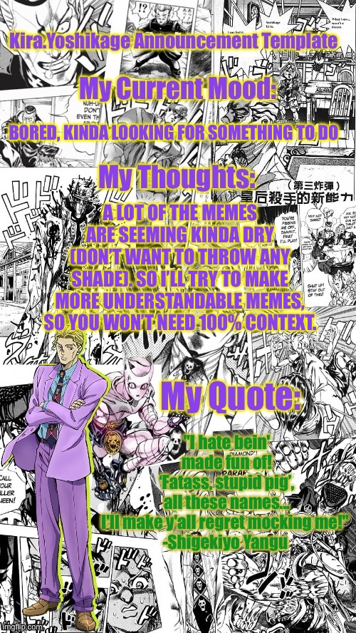 Kira.Yoshikage announcement template | BORED, KINDA LOOKING FOR SOMETHING TO DO; A LOT OF THE MEMES ARE SEEMING KINDA DRY (DON’T WANT TO THROW ANY SHADE). SO I’LL TRY TO MAKE MORE UNDERSTANDABLE MEMES, SO YOU WON’T NEED 100% CONTEXT. "I hate bein' made fun of! ‘Fatass, stupid pig’, all these names... I'll make y'all regret mocking me!" 

-Shigekiyo Yangu | image tagged in kira yoshikage announcement template | made w/ Imgflip meme maker