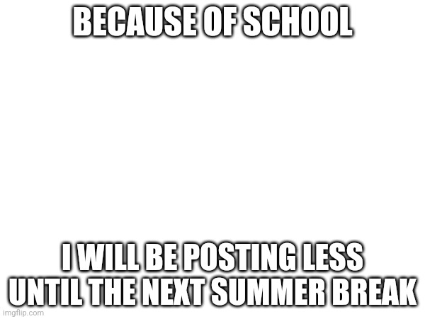BECAUSE OF SCHOOL; I WILL BE POSTING LESS UNTIL THE NEXT SUMMER BREAK | made w/ Imgflip meme maker