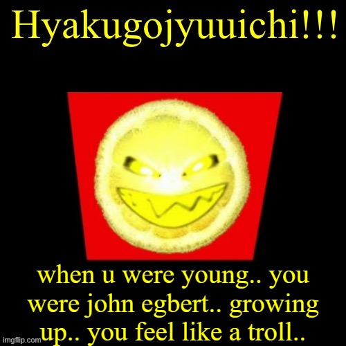 hyaku | when u were young.. you were john egbert.. growing up.. you feel like a troll.. | image tagged in hyaku | made w/ Imgflip meme maker