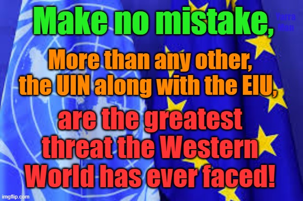 The UIN and the EIU, greatest danger the Western World has ever seen or faced! | Make no mistake, Yarra Man; More than any other, the UIN along with the EIU, are the greatest threat the Western World has ever faced! | image tagged in united nations,european union,islam,invasion,slaughter,pedophiles | made w/ Imgflip meme maker