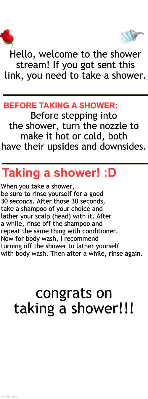 🌹; 🚿; Hello, welcome to the shower stream! If you got sent this link, you need to take a shower. BEFORE TAKING A SHOWER:; Before stepping into the shower, turn the nozzle to make it hot or cold, both have their upsides and downsides. Taking a shower! :D; When you take a shower, be sure to rinse yourself for a good 30 seconds. After those 30 seconds, take a shampoo of your choice and lather your scalp (head) with it. After a while, rinse off the shampoo and repeat the same thing with conditioner.
Now for body wash, I recommend turning off the shower to lather yourself with body wash. Then after a while, rinse again. congrats on taking a shower!!! | image tagged in blank white template,long blank white | made w/ Imgflip meme maker