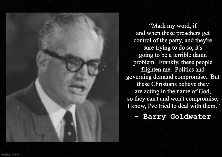 Blank  | “Mark my word, if and when these preachers get control of the party, and they're sure trying to do so, it's going to be a terrible damn problem.  Frankly, these people frighten me.  Politics and governing demand compromise.  But these Christians believe they are acting in the name of God, so they can't and won't compromise.  I know, I've tried to deal with them.”; - Barry Goldwater | image tagged in blank,barry goldwater | made w/ Imgflip meme maker