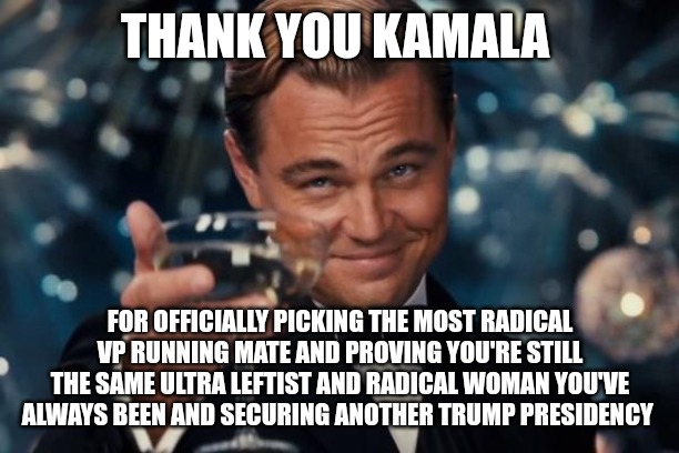 If she was trying to prove to the idiots she is a moderate, she just failed miserably. | THANK YOU KAMALA; FOR OFFICIALLY PICKING THE MOST RADICAL VP RUNNING MATE AND PROVING YOU'RE STILL THE SAME ULTRA LEFTIST AND RADICAL WOMAN YOU'VE ALWAYS BEEN AND SECURING ANOTHER TRUMP PRESIDENCY | image tagged in memes,leonardo dicaprio cheers | made w/ Imgflip meme maker