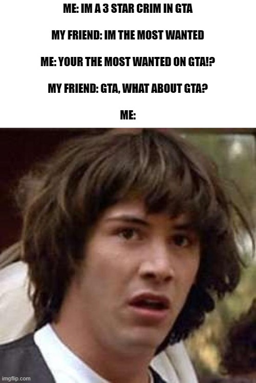 uhhhh | ME: IM A 3 STAR CRIM IN GTA
 
MY FRIEND: IM THE MOST WANTED
 
ME: YOUR THE MOST WANTED ON GTA!?
 
MY FRIEND: GTA, WHAT ABOUT GTA?
 
ME: | image tagged in memes,conspiracy keanu,funny,funny memes,why are you reading the tags,stop reading the tags | made w/ Imgflip meme maker