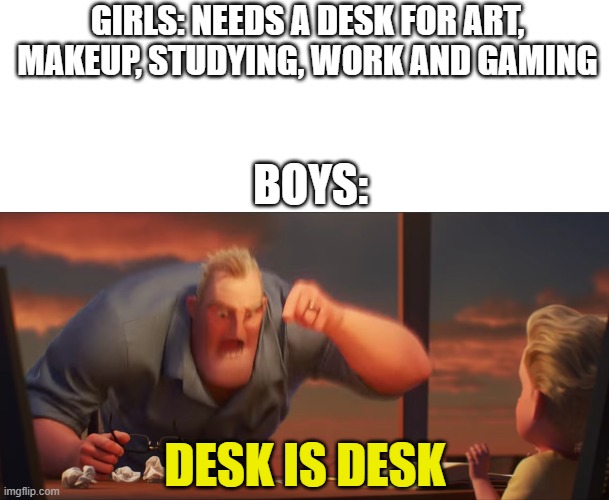 Math is math | GIRLS: NEEDS A DESK FOR ART, MAKEUP, STUDYING, WORK AND GAMING; BOYS:; DESK IS DESK | image tagged in blank white template,math is math,boys vs girls,memes,ha ha tags go brr | made w/ Imgflip meme maker