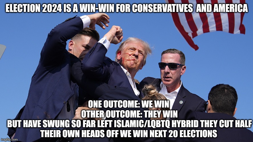 Trump 2024 | ELECTION 2024 IS A WIN-WIN FOR CONSERVATIVES  AND AMERICA; ONE OUTCOME: WE WIN 
OTHER OUTCOME: THEY WIN
BUT HAVE SWUNG SO FAR LEFT ISLAMIC/LQBTQ HYBRID THEY CUT HALF THEIR OWN HEADS OFF WE WIN NEXT 20 ELECTIONS | image tagged in stay strong trump | made w/ Imgflip meme maker