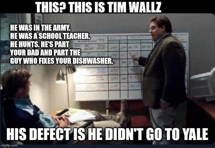 Moneyball | THIS? THIS IS TIM WALLZ; HE WAS IN THE ARMY. HE WAS A SCHOOL TEACHER. HE HUNTS. HE'S PART YOUR DAD AND PART THE GUY WHO FIXES YOUR DISHWASHER. HIS DEFECT IS HE DIDN'T GO TO YALE | image tagged in moneyball | made w/ Imgflip meme maker