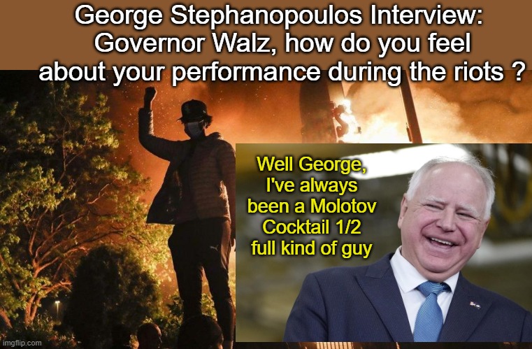 George Steohanopoulus Interviews Walz regarding riot performance | George Stephanopoulos Interview: 
Governor Walz, how do you feel about your performance during the riots ? Well George, I've always been a Molotov Cocktail 1/2 full kind of guy | image tagged in tim walz,blm,antifa,riots | made w/ Imgflip meme maker