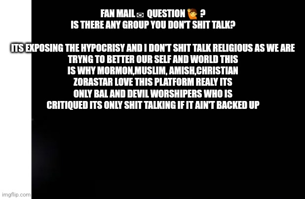 Fan mail | FAN MAIL ✉  QUESTION 🙋 ?
IS THERE ANY GROUP YOU DON'T SHIT TALK?
 
ITS EXPOSING THE HYPOCRISY AND I DON'T SHIT TALK RELIGIOUS AS WE ARE TRYNG TO BETTER OUR SELF AND WORLD THIS IS WHY MORMON,MUSLIM, AMISH,CHRISTIAN ZORASTAR LOVE THIS PLATFORM REALY ITS ONLY BAL AND DEVIL WORSHIPERS WHO IS CRITIQUED ITS ONLY SHIT TALKING IF IT AIN'T BACKED UP | image tagged in byob,bringownbible,fun | made w/ Imgflip meme maker