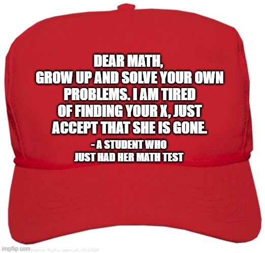 Math, math | DEAR MATH, 
GROW UP AND SOLVE YOUR OWN PROBLEMS. I AM TIRED OF FINDING YOUR X, JUST ACCEPT THAT SHE IS GONE. - A STUDENT WHO JUST HAD HER MATH TEST | image tagged in blank red maga hat | made w/ Imgflip meme maker