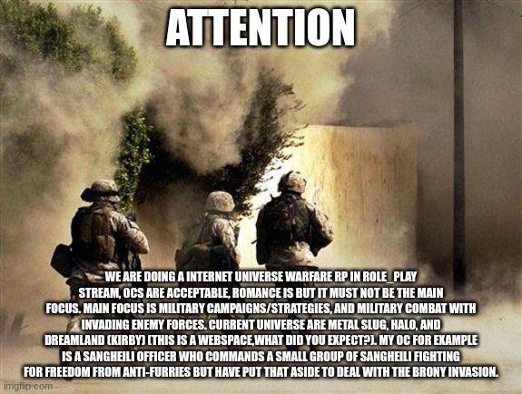 Military roleplay link in comments. (Mod Note: Uhhh ok | ATTENTION; WE ARE DOING A INTERNET UNIVERSE WARFARE RP IN ROLE_PLAY STREAM, OCS ARE ACCEPTABLE, ROMANCE IS BUT IT MUST NOT BE THE MAIN FOCUS. MAIN FOCUS IS MILITARY CAMPAIGNS/STRATEGIES, AND MILITARY COMBAT WITH INVADING ENEMY FORCES. CURRENT UNIVERSE ARE METAL SLUG, HALO, AND DREAMLAND (KIRBY) (THIS IS A WEBSPACE,WHAT DID YOU EXPECT?). MY OC FOR EXAMPLE IS A SANGHEILI OFFICER WHO COMMANDS A SMALL GROUP OF SANGHEILI FIGHTING FOR FREEDOM FROM ANTI-FURRIES BUT HAVE PUT THAT ASIDE TO DEAL WITH THE BRONY INVASION. | image tagged in marines run towards the sound of chaos that's nice the army ta | made w/ Imgflip meme maker