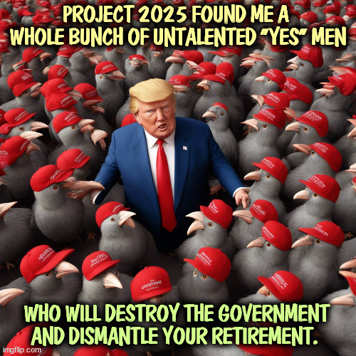 PROJECT 2025 FOUND ME A 
WHOLE BUNCH OF UNTALENTED "YES" MEN; WHO WILL DESTROY THE GOVERNMENT AND DISMANTLE YOUR RETIREMENT. | image tagged in trump,project 2025,destroy,government,retirement,social security | made w/ Imgflip meme maker