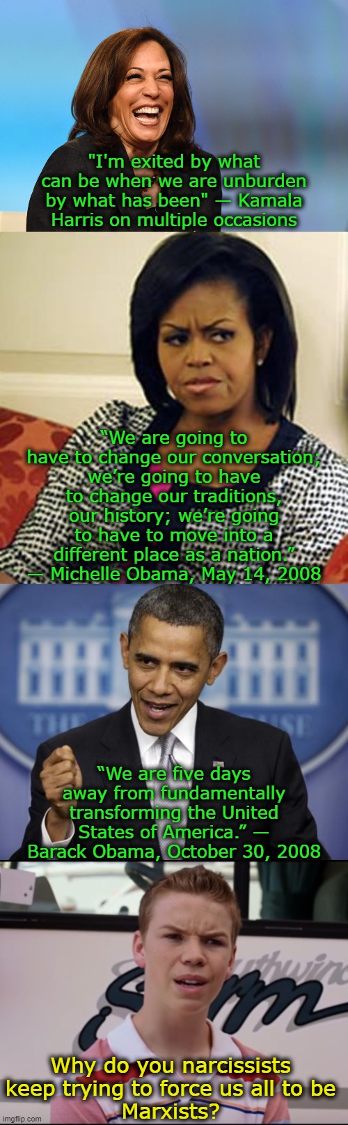 If you like Marxism then leave.  Get out.  Go find yourself a Marxist country where all your wildest dreams can come true. | "I'm exited by what can be when we are unburden by what has been" — Kamala Harris on multiple occasions; “We are going to have to change our conversation; we’re going to have to change our traditions, our history; we’re going to have to move into a different place as a nation.” — Michelle Obama, May 14, 2008; “We are five days away from fundamentally transforming the United States of America.” — Barack Obama, October 30, 2008; Why do you narcissists keep trying to force us all to be
Marxists? | image tagged in marxists get out,we don't want your marxism,we are not ants,all political power belongs to the individual | made w/ Imgflip meme maker