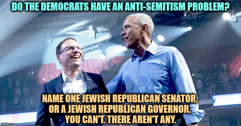 Republicans fueled anti-Shapiro talk. The Governor is not upset. This was the opening shot in his 2032 presidential campaign. | DO THE DEMOCRATS HAVE AN ANTI-SEMITISM PROBLEM? NAME ONE JEWISH REPUBLICAN SENATOR, 
OR A JEWISH REPUBLICAN GOVERNOR. 
YOU CAN'T. THERE AREN'T ANY. | image tagged in democrats,jews,republicans,senators,governor | made w/ Imgflip meme maker