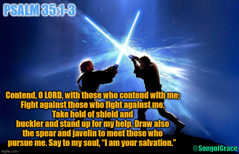 Psalm 35:1-3 | PSALM 35:1-3; Contend, O LORD, with those who contend with me;
Fight against those who fight against me.
Take hold of shield and buckler and stand up for my help. Draw also the spear and javelin to meet those who pursue me. Say to my soul, “I am your salvation.”; @SongofGrace | image tagged in lightsaber battle,biblical encouragement | made w/ Imgflip meme maker