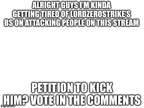 I’m actually kinda getting annoyed at this point of bothering all of you, I’m sorry for that | ALRIGHT GUYS I’M KINDA GETTING TIRED OF LORDZEROSTRIKE’S BS ON ATTACKING PEOPLE ON THIS STREAM; PETITION TO KICK HIM? VOTE IN THE COMMENTS | image tagged in blank white template | made w/ Imgflip meme maker