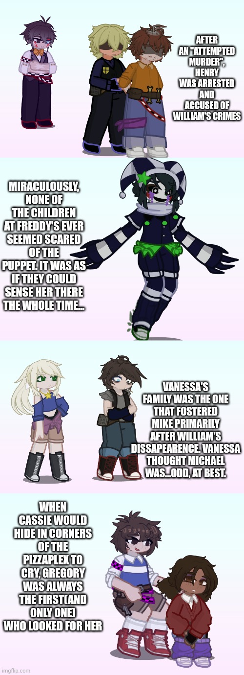 Facts about my AU part 2 | AFTER AN "ATTEMPTED MURDER", HENRY WAS ARRESTED AND ACCUSED OF WILLIAM'S CRIMES; MIRACULOUSLY, NONE OF THE CHILDREN AT FREDDY'S EVER SEEMED SCARED OF THE PUPPET. IT WAS AS IF THEY COULD SENSE HER THERE THE WHOLE TIME... VANESSA'S FAMILY WAS THE ONE THAT FOSTERED MIKE PRIMARILY AFTER WILLIAM'S DISSAPEARENCE. VANESSA THOUGHT MICHAEL WAS...ODD, AT BEST. WHEN CASSIE WOULD HIDE IN CORNERS OF THE PIZZAPLEX TO CRY, GREGORY WAS ALWAYS THE FIRST(AND ONLY ONE) WHO LOOKED FOR HER | image tagged in fnaf,gacha life,fanfiction | made w/ Imgflip meme maker