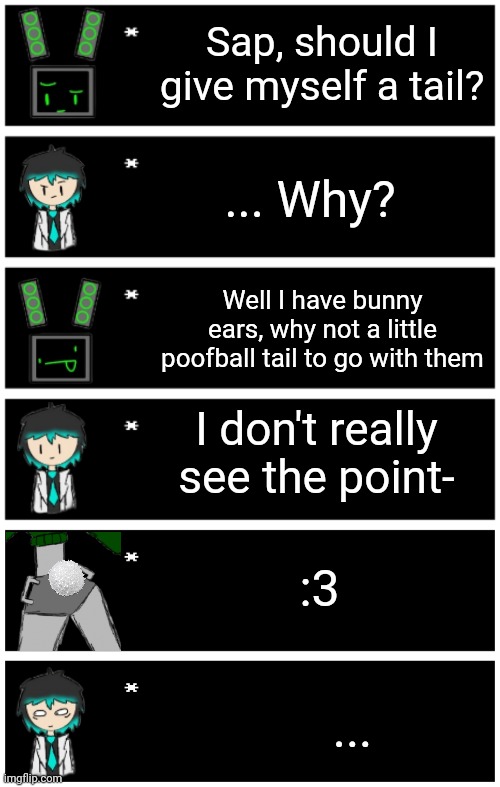 She got bored of it shortly after and went back to normal | Sap, should I give myself a tail? ... Why? Well I have bunny ears, why not a little poofball tail to go with them; I don't really see the point-; :3; ... | image tagged in 4 undertale textboxes,undertale text box | made w/ Imgflip meme maker