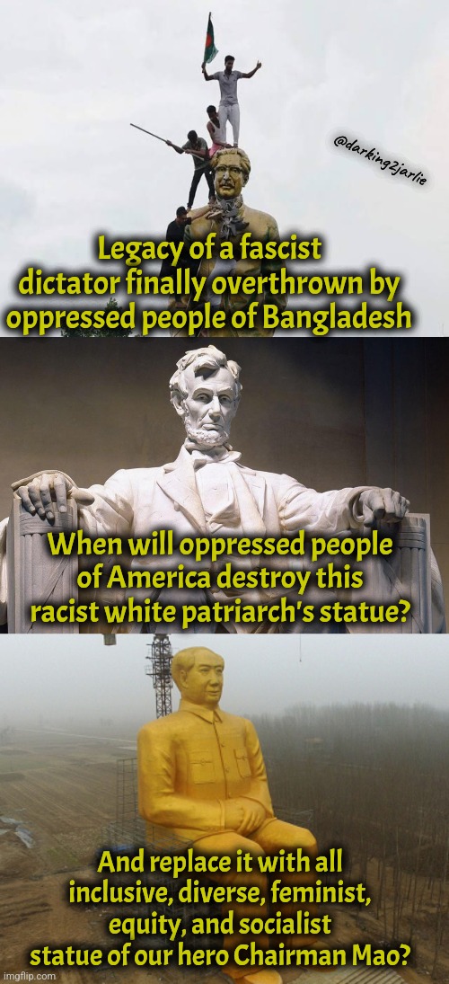 America is a false democracy. China is real democracy. | @darking2jarlie; Legacy of a fascist dictator finally overthrown by oppressed people of Bangladesh; When will oppressed people of America destroy this racist white patriarch's statue? And replace it with all inclusive, diverse, feminist, equity, and socialist statue of our hero Chairman Mao? | image tagged in satire,china,america,communism,marxism,socialism | made w/ Imgflip meme maker