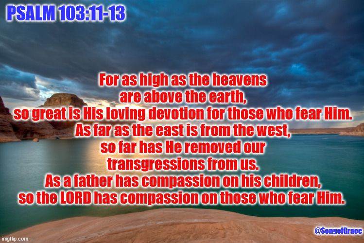Psalm 103:11-13 | PSALM 103:11-13; For as high as the heavens are above the earth,
so great is His loving devotion for those who fear Him.
As far as the east is from the west,
so far has He removed our transgressions from us.
As a father has compassion on his children,
so the LORD has compassion on those who fear Him. @SongofGrace | image tagged in lake powell,biblical encourqgement | made w/ Imgflip meme maker