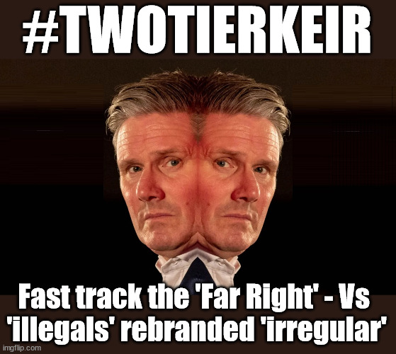 #TwoTierKeir #StarmerOut Starmer | #TWOTIERKEIR; Is Starmer a . . . Is Starmer on course to . . . Will Starmer be forced to declare a . . . IF YOU DON'T AGREE WITH LABOUR'S 'OPEN DOOR POLICY'; Will; STARMER OUTLIVE LIZ TRUSS? Have we seen enough? WELCOME TO . . . STARMER'S SOCIALIST STATE; GROWING THE ECONOMY (AND HIS VOTER BASE); Rachel (The Robber) Reeves; No Tax Increase for working people; Playing word games . . . Definition of 'Working People' - "People who earn their living day to day, no car, no savings"; STARMER LIED TO US !!! Sir Keir Rodney Starmer; #TripleLock; SMEG HEAD CONCEDES; Titchy Starmer; 'PUTTING COUNTRY FIRST'; Party second; On top of the £480m already given to France to 'stop the boats'; DEAR UK VOTERS AS YOU FAILED TO SUPPORT THE TORIES; NEW HOME FOR OUR MIGRANT FRIENDS; COMING TO YOUR AREA SOON; TIGHTEN YOUR SEAT BELTS! How messed up is this; I won with fewer votes than you had lol; Capt Hindsight; STARMER - SOFT ON CRIME? Country First, Party Second Eh??? Prisoner Early Release -; How many UK citizens will become victims of crime. . . As a direct result of Starmers early release of criminals? Starmer - week 1 as PM; Scrap Rwanda Plan - More Deaths; Early release of Prisoners; Can't blame Starmer QC; Rachel Reeves, Labour's 'TAXBOT'; IF YOU HAVE PERSONAL SAVINGS; LABOURS TAX PROPOSALS WILL RESULT IN =; Labours new 'DEATH TAX'; RACHEL REEVES Labours new; 'DEATH TAX' ? 12x new taxes Pensions & Inheritance? Starmer's coming after your pension? Lady Victoria Starmer; CORBYN EXPELLED; Labour pledge 'Urban centres' to help house 'Our Fair Share' of our new Migrant friends; New Home for our New Immigrant Friends !!! The only way to keep the illegal immigrants in the UK; CITIZENSHIP FOR ALL; ; Amnesty For all Illegals; Sir Keir Starmer MP; Muslim Votes Matter; Blood on Starmers hands? Burnham; Taxi for Rayner ? #RR4PM;100's more Tax collectors; Higher Taxes Under Labour; We're Coming for You; Labour pledges to clamp down on Tax Dodgers; Higher Taxes under Labour; Rachel Reeves Angela Rayner Bovvered? Higher Taxes under Labour; Risks of voting Labour; * EU Re entry? * Mass Immigration? * Build on Greenbelt? * Rayner as our PM? * Ulez 20 mph fines? * Higher taxes? * UK Flag change? * Muslim takeover? * End of Christianity? * Economic collapse? TRIPLE LOCK' Anneliese Dodds Rwanda plan Quid Pro Quo UK/EU Illegal Migrant Exchange deal; UK not taking its fair share, EU Exchange Deal = People Trafficking !!! Starmer to Betray Britain, #Burden Sharing #Quid Pro Quo #100,000; #Immigration #Starmerout #Labour #wearecorbyn #KeirStarmer #DianeAbbott #McDonnell #cultofcorbyn #labourisdead #labourracism #socialistsunday #nevervotelabour #socialistanyday #Antisemitism #Savile #SavileGate #Paedo #Worboys #GroomingGangs #Paedophile #IllegalImmigration #Immigrants #Invasion #Starmeriswrong #SirSoftie #SirSofty #Blair #Steroids AKA Keith ABBOTT BACK; Union Jack Flag in election campaign material; Concerns raised by Black, Asian and Minority ethnic BAMEgroup & activists; Capt U-Turn; Hunt down Tax Dodgers; Higher tax under Labour Sorry about the fatalities; Are you really going to trust Labour with your vote? Pension Triple Lock;; 'Our Fair Share'; Angela Rayner: new towns; Rachel Reeves; I'M COMING FOR YOU; Reeves the 'Raider'; Programmed to raid your Personal Savings; RNLI #NotMyPM; When will Rachel Reeves start selling of our country's gold reserve; should have voted Conservative; Another 'Fire Sale' under Labour? He did his level best to keep people out of prison !!! 'WERE SO MANY SEATS STOLEN' 'BY VOTES SO FEW'; Country 1st, Party 2nd eh??? Record illegal Migrants; Soft on the Causes of Crime? I KNEW YOU WOULD LOSE IN 2019; I knew I would win the election and England would lose the Euros this year; STARMER ABSOLUTELY TERRIFIED? He couldn't risk the Tories Rwanda plan actually working? Starmer to 'take the brakes off' the UK economy ??? YOUR RIGHT TO NIMBYISM HAS NOW LAPSED; PLEDGES AN EXTRA £84M OF UK TAXPAYERS MONEY TO THE EU; So that's another £84m Tax-payer money pissed up the wall then is it Mr Starmer, Sir? THERE'S NO "SILVER BULLET" FOR SMALL BOAT CROSSINGS; Labour ‘Retirement Tax’ to hit state pensioners within two years? #NOTMYPRIMEMINISTER; Macron, there's ‘no silver bullet’; Starmer pledged 'Smash the gangs'; 'BOATS WILL KEEP COMING!’; No tax increase for working people; Everyone else is fair game lol; So who's going to pay for all the illegals? PUTTING COUNTRY FIRST? BY WELCOMING ILLEGALS; YOU WILL BE SILENCED !!! Is it time to . . . GET STARMER OUT ! 26 DAYS AND COUNTING 45 DAY; TOUGH !!! STATE OF EMERGENCY? Is the UK still being 'Policed by Consent'? The Labour Party? DESTROY; 'CANCER'; on British society ? #TwoTierKeir; Fast track the 'Far Right' - Vs 
'illegals' rebranded 'irregular' | image tagged in starmer 2 face,illegal immigration,stop boats rwanda,palestine hamas muslim vote,labourisdead,starmerout | made w/ Imgflip meme maker