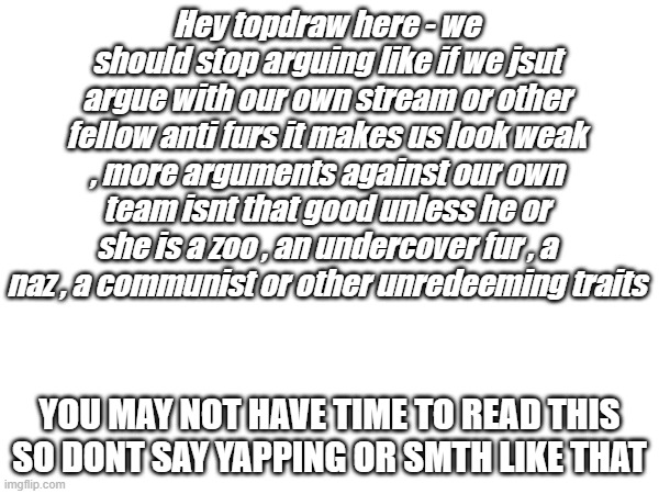 Please do not show hate to our fellow anti furs unless they have done something bad , lordzerostrike is quite innocent in my vie | Hey topdraw here - we should stop arguing like if we jsut argue with our own stream or other fellow anti furs it makes us look weak , more arguments against our own team isnt that good unless he or she is a zoo , an undercover fur , a naz , a communist or other unredeeming traits; YOU MAY NOT HAVE TIME TO READ THIS SO DONT SAY YAPPING OR SMTH LIKE THAT | image tagged in seriously | made w/ Imgflip meme maker