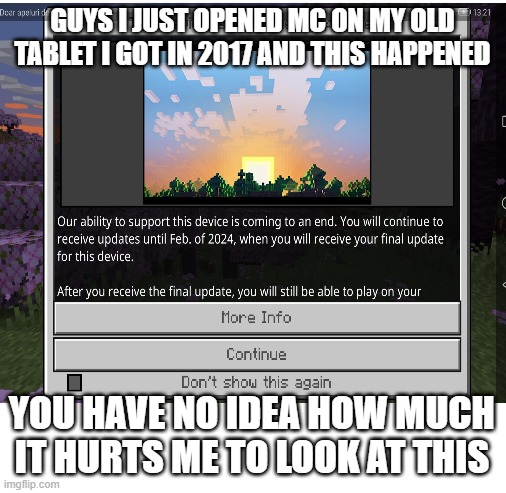 Pain | GUYS I JUST OPENED MC ON MY OLD TABLET I GOT IN 2017 AND THIS HAPPENED; YOU HAVE NO IDEA HOW MUCH IT HURTS ME TO LOOK AT THIS | image tagged in blank white template,minecraft,not supported,pain,gaming | made w/ Imgflip meme maker