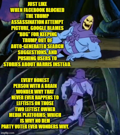 You gotta have a brain, though . . . and utilize its capacity. | JUST LIKE WHEN FACEBOOK BLOCKED THE TRUMP ASSASSINATION ATTEMPT PICTURE, GOOGLE BLAMES “BUG” FOR KEEPING TRUMP OUT OF AUTO-GENERATED SEARCH SUGGESTIONS, AND PUSHING USERS TO STORIES ABOUT HARRIS INSTEAD. EVERY HONEST PERSON WITH A BRAIN WONDER WHY THAT NEVER EVER HAPPENS TO LEFTISTS ON THOSE TWO LEFTIST OWNED MEDIA PLATFORMS; WHICH IS WHY NO DEM PARTY VOTER EVER WONDERS WHY. | image tagged in skeletor disturbing facts | made w/ Imgflip meme maker