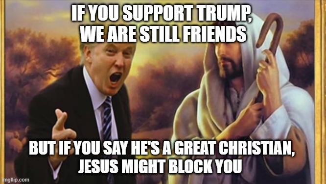 Jesus block Trump | IF YOU SUPPORT TRUMP, 
WE ARE STILL FRIENDS; BUT IF YOU SAY HE'S A GREAT CHRISTIAN, 
JESUS MIGHT BLOCK YOU | image tagged in jesus trump | made w/ Imgflip meme maker